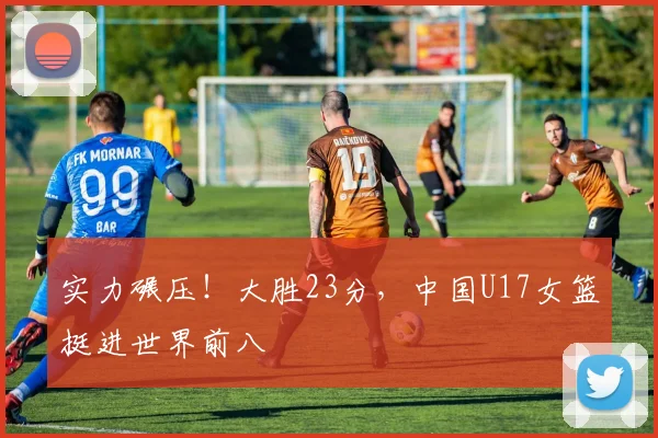 实力碾压！大胜23分，中国U17女篮挺进世界前八