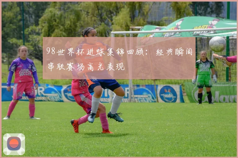98世界杯进球集锦回顾：经典瞬间串联赛场高光表现