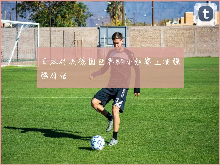 日本对决德国世界杯小组赛上演强强对话