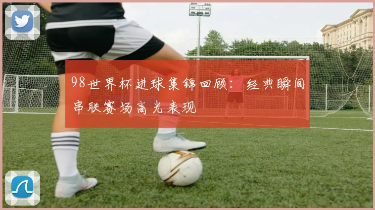 98世界杯进球集锦回顾:经典瞬间串联赛场高光表现
