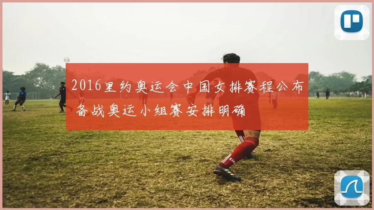 2016里约奥运会中国女排赛程公布 备战奥运小组赛安排明确