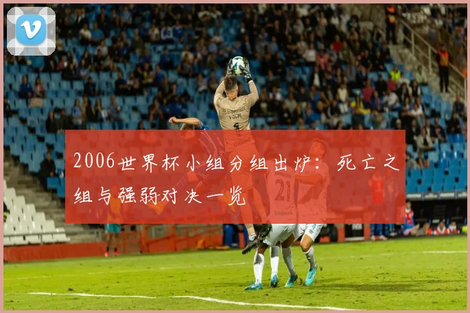 2006世界杯小组分组出炉：死亡之组与强弱对决一览