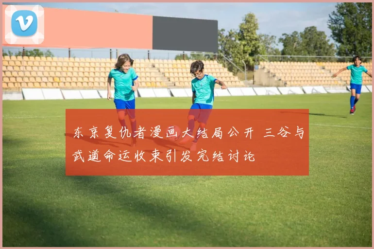东京复仇者漫画大结局公开 三谷与武道命运收束引发完结讨论