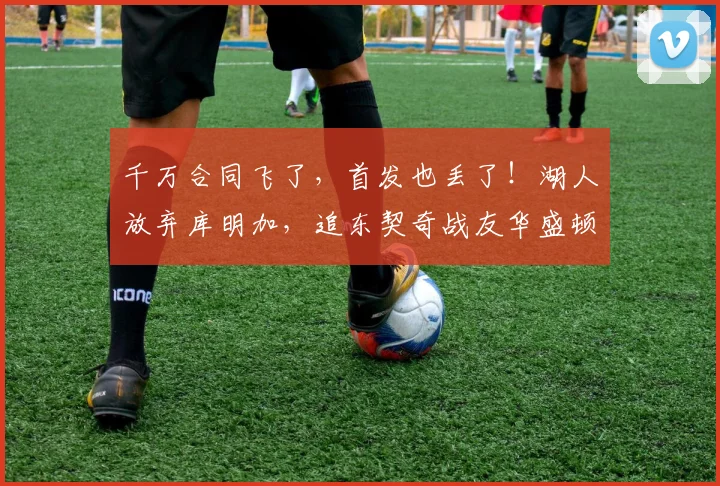 千万合同飞了，首发也丢了！湖人放弃库明加，追东契奇战友华盛顿