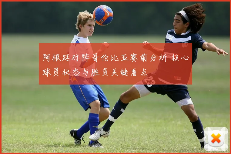 阿根廷对阵哥伦比亚赛前分析 核心球员状态与胜负关键看点
