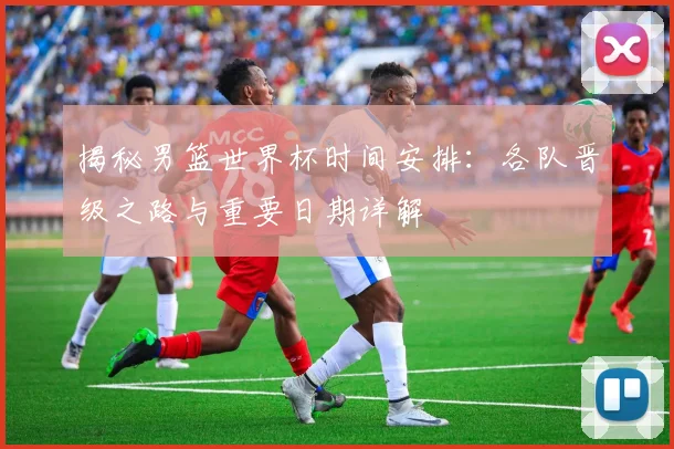 揭秘男篮世界杯时间安排：各队晋级之路与重要日期详解