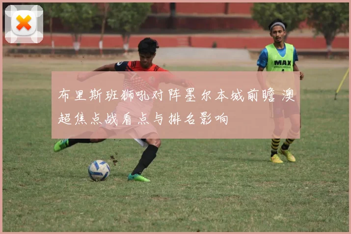 布里斯班狮吼对阵墨尔本城前瞻 澳超焦点战看点与排名影响