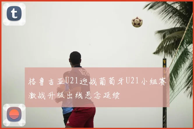 格鲁吉亚U21迎战葡萄牙U21小组赛激战升级出线悬念延续