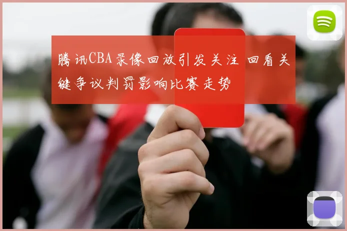 腾讯CBA录像回放引发关注 回看关键争议判罚影响比赛走势