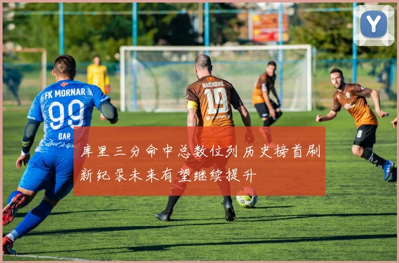 库里三分命中总数位列历史榜首刷新纪录未来有望继续提升
