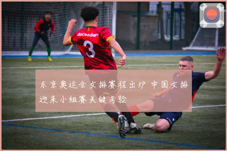东京奥运会女排赛程出炉 中国女排迎来小组赛关键考验