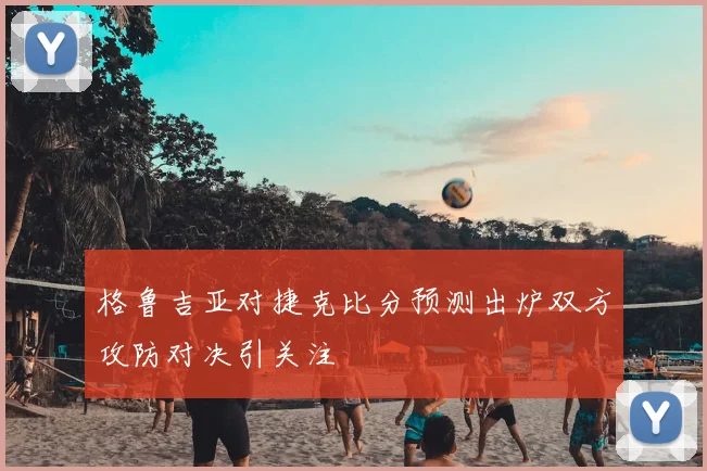 格鲁吉亚对捷克比分预测出炉双方攻防对决引关注