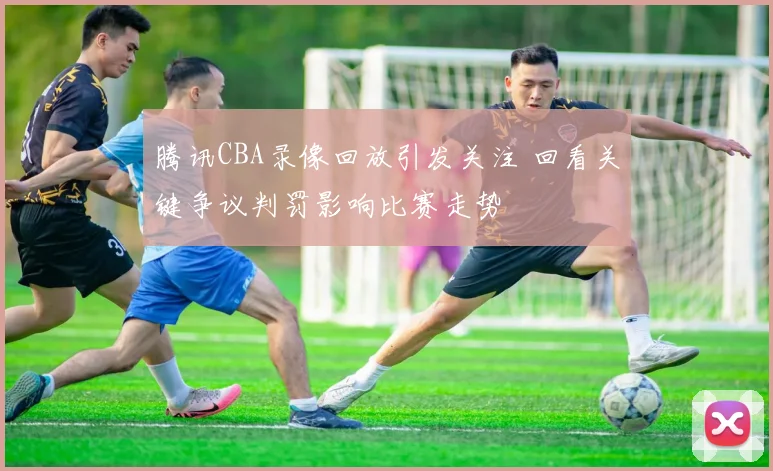 腾讯CBA录像回放引发关注 回看关键争议判罚影响比赛走势