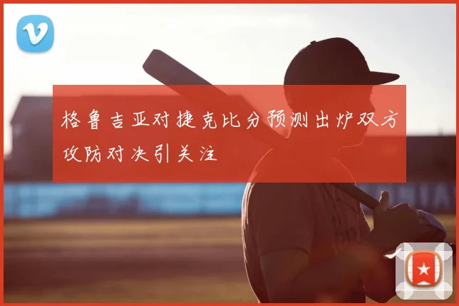 格鲁吉亚对捷克比分预测出炉双方攻防对决引关注